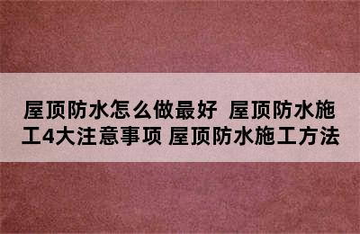 屋顶防水怎么做最好  屋顶防水施工4大注意事项 屋顶防水施工方法